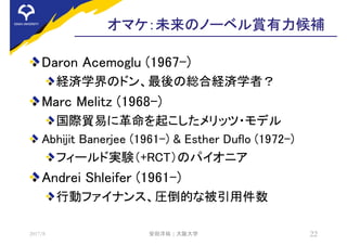 オマケ：未来のノーベル賞有力候補
Daron Acemoglu (1967-)
経済学界のドン、最後の総合経済学者？
Marc Melitz (1968-)
国際貿易に革命を起こしたメリッツ・モデル
Abhijit Banerjee (1961-) & Esther Duflo (1972-)
フィールド実験（+RCT）のパイオニア
Andrei Shleifer (1961-)
行動ファイナンス、圧倒的な被引用件数
2017/8 安田洋祐 | 大阪大学 22
 