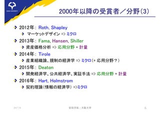 2000年以降の受賞者／分野（3）
2012年： Roth, Shapley
マーケットデザイン => ミクロ
2013年： Fama, Hansen, Shiller
資産価格分析 => 応用分野 + 計量
2014年： Tirole
産業組織論、規制の経済学 => ミクロ（+ 応用分野？）
2015年： Deaton
開発経済学、公共経済学、実証手法 => 応用分野 + 計量
2016年： Hart, Holmstrom
契約理論（情報の経済学） =>ミクロ
2017/8 安田洋祐 | 大阪大学 6
 