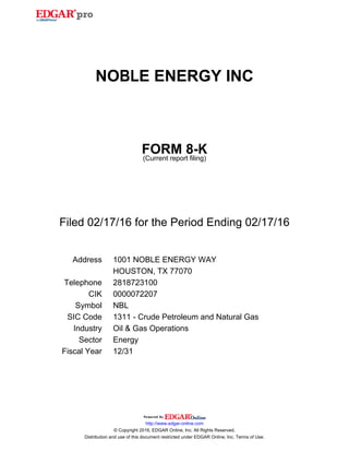 NOBLE ENERGY INC
FORM 8-K
(Current report filing)
Filed 02/17/16 for the Period Ending 02/17/16
Address 1001 NOBLE ENERGY WAY
HOUSTON, TX 77070
Telephone 2818723100
CIK 0000072207
Symbol NBL
SIC Code 1311 - Crude Petroleum and Natural Gas
Industry Oil & Gas Operations
Sector Energy
Fiscal Year 12/31
http://www.edgar-online.com
© Copyright 2016, EDGAR Online, Inc. All Rights Reserved.
Distribution and use of this document restricted under EDGAR Online, Inc. Terms of Use.
 