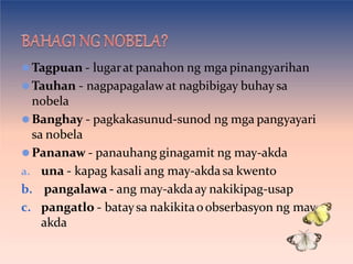 ⚫Tagpuan - lugarat panahon ng mga pinangyarihan
⚫Tauhan - nagpapagalaw at nagbibigay buhay sa
nobela
⚫Banghay - pagkakasunud-sunod ng mga pangyayari
sa nobela
⚫Pananaw - panauhang ginagamit ng may-akda
a. una - kapag kasali ang may-akdasa kwento
b. pangalawa - ang may-akdaay nakikipag-usap
c. pangatlo - bataysa nakikitaoobserbasyon ng may-
akda
 