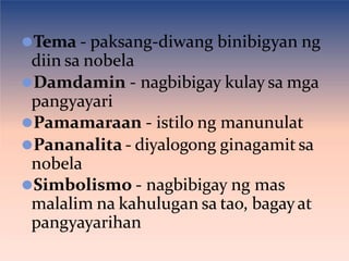 ⚫Tema - paksang-diwang binibigyan ng
diin sa nobela
⚫Damdamin - nagbibigay kulay sa mga
pangyayari
⚫Pamamaraan - istilo ng manunulat
⚫Pananalita - diyalogong ginagamit sa
nobela
⚫Simbolismo - nagbibigay ng mas
malalim na kahulugan sa tao, bagayat
pangyayarihan
 