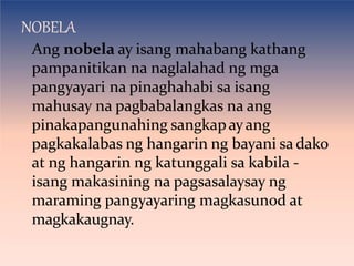 NOBELA
Ang nobela ay isang mahabang kathang
pampanitikan na naglalahad ng mga
pangyayari na pinaghahabi sa isang
mahusay na pagbabalangkas na ang
pinakapangunahing sangkapayang
pagkakalabas ng hangarin ng bayani sa dako
at ng hangarin ng katunggali sa kabila -
isang makasining na pagsasalaysay ng
maraming pangyayaring magkasunod at
magkakaugnay.
 