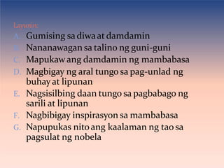 Layunin:
A. Gumising sadiwaat damdamin
B. Nananawagan sa talino ng guni-guni
C. Mapukawang damdamin ng mambabasa
D. Magbigay ng aral tungo sa pag-unlad ng
buhay at lipunan
E. Nagsisilbing daan tungo sa pagbabago ng
sarili at lipunan
F. Nagbibigay inspirasyon sa mambabasa
G. Napupukas nitoang kaalaman ng tao sa
pagsulat ng nobela
 