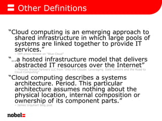Other Definitions“Cloud computing is an emerging approach to shared infrastructure in which large pools of systems are linked together to provide IT services.” – IBM press release on “Blue Cloud”“…a hosted infrastructure model that delivers abstracted IT resources over the Internet” – Thomas Weisel Partners LLC from “Into the Clouds: Leveraging  Data Centers and the Road to Cloud Computing”“Cloud computing describes a systems architecture. Period. This particular architecture assumes nothing about the physical location, internal composition or ownership of its component parts.” – James Urquhart blog post