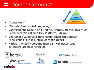 Cloud “Platforms”“Containers”“Gesloten” ontwikkel omgevingVoorbeelden: Google App Engine, Heroku, Mosso, Joyent or Force.com (SalesForce Dev Platform), AzureVoordelen: Goed voor developers, meer controle dan “Application” Clouds, strak geconfigureerdNadelen: Alleen voorbehouden aan wat beschikbaar is, andere afhankelijkheden