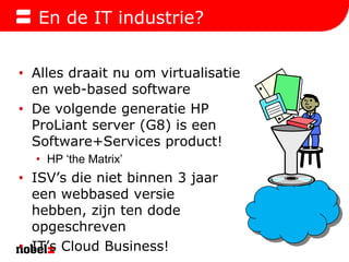 En de IT industrie?Alles draait nu om virtualisatie en web-based softwareDe volgende generatie HP ProLiant server (G8) is een Software+Services product!HP ‘the Matrix’ISV’s die niet binnen 3 jaar een webbased versie hebben, zijn ten dode opgeschrevenIT’s Cloud Business!