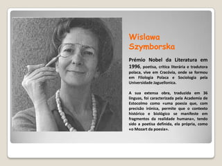 Wislawa Szymborska  Prémio Nobel da Literatura em 1996, poetisa, crítica literária e tradutora polaca, vive em Cracóvia, onde se formou em Filologia Polaca e Sociologia pela Universidade Jaguellonica. A sua extensa obra, traduzida em 36 línguas, foi caracterizada pela Academia de Estocolmo como «uma poesia que, com precisão irónica, permite que o contexto histórico e biológico se manifeste em fragmentos da realidade humana», tendo sido a poetisa definida, ela própria, como «o Mozart da poesia».