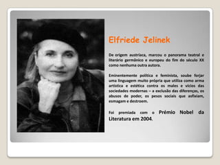 ElfriedeJelinekDeorigem austríaca, marcou o panorama teatral e literário germânico e europeu do fim do século XX como nenhuma outra autora. Eminentemente política e feminista, soube forjar uma linguagem muito própria que utiliza como arma artística e estética contra os males e vícios das sociedades modernas – a exclusão das diferenças, os abusos de poder, os pesos sociais que asfixiam, esmagam e destroem. Foi premiada com o PrémioNobel da Literatura em 2004.