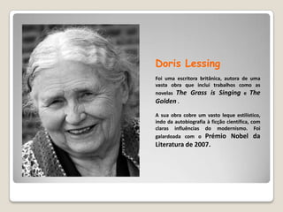 DorisLessingFoi uma escritora britânica, autora de uma vasta obra que inclui trabalhos como as novelas TheGrassisSinging e TheGolden. A sua obra cobre um vasto leque estilístico, indo da autobiografia à ficção científica, com claras influências do modernismo. Foi galardoada com o Prémio Nobel da Literatura de 2007.