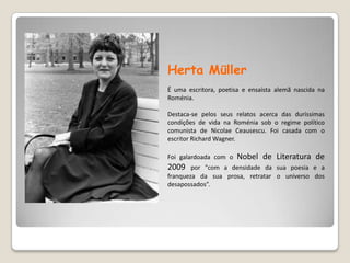 Herta MüllerÉ uma escritora, poetisa e ensaísta alemã nascida na Roménia.Destaca-se pelos seus relatos acerca das duríssimas condições de vida na Roménia sob o regime político comunista de NicolaeCeausescu. Foi casada com o escritor Richard Wagner.Foi galardoada com o Nobel de Literatura de 2009 por "com a densidade da sua poesia e a franqueza da sua prosa, retratar o universo dos desapossados”. 