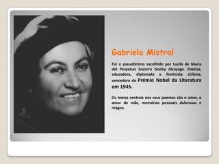 Gabriela MistralFoi o pseudónimo escolhido porLucila de Maríadel Perpetuo Socorro GodoyAlcayaga.Poetisa, educadora, diplomata e feminista chilena, vencedora do Prémio Nobel da Literatura em 1945. Os temas centrais nos seus poemas são o amor, o amor de mãe, memórias pessoais dolorosas e mágoa. 
