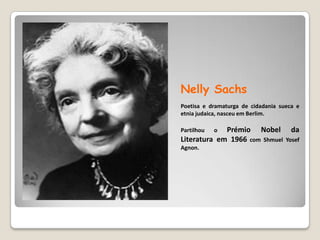 NellySachsPoetisa e dramaturga de cidadania sueca e etnia judaica, nasceu em Berlim. Partilhou o Prémio Nobel da Literatura em 1966 com ShmuelYosefAgnon.