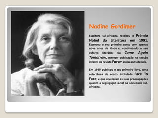 NadineGordimerEscritora sul-africana, recebeu o Prémio Nobel da Literatura em 1991, Escreveu o seu primeiro conto com apenas nove anos de idade e, continuando o seu esforço literário, viu Come AgainTomorrow, merecer publicação na secção infantil da revista Forum cinco anos depois. Em 1949 publicou o seu primeiro livro, uma colectânea de contos intitulada Face To Face, e que revelavam as suas preocupações quanto à segregação racial na sociedade sul-africana. 