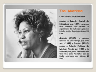 ToniMorrisonÉ uma escritora norte-americana.Recebeu o Prémio Nobel de Literatura em 1993, graças aos seus romances que relatam as experiências de mulheres negras nos Estados Unidos durante os séculos XIX e XX.Amada(1987), o primeiro romance de uma trilogia que inclui Jazz (1992) e Paraíso (1997), ganhou o Prémio Pulitzer de Melhor Ficção em 1988 e foi escolhido pelo jornal americano New York Times como “a melhor obra da ficção americana dos últimos 25 anos”.