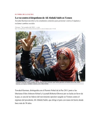 EL NOBEL DE LA PAZ 2011

La voz contra el despotismo de Alí Abdulá Saleh en Yemen
Tawakul Karman movilizó a los estudiantes yemeníes para protestar contra el régimen y
reclamar cambios sociales

Viernes, 7 de octubre del 2011 - 14:00h.
http://www.elperiodico.com/es/noticias/internacional/voz-contra-ali-abdula-saleh-1174140




 Tawakul Karman hace el signo de la victoria tras conocer que había ganado el Nobel de la Paz, este
 viernes, en Saná. AHMED JADALLAH | REUTERS



Tawakul Karman, distinguida con el Premio Nobel de la Paz 2011 junto a las
liberianas Ellen Johnson-Sirleaf y Leymah Roberta Gbowee por su lucha en favor de
la paz, es una de las líderes del movimiento opositor surgido en Yemen contra el
régimen del presidente Alí Abdulá Saleh, que dirige el país con mano de hierro desde
hace más de 30 años.
 