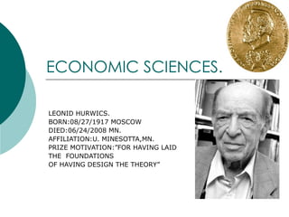 ECONOMIC SCIENCES. LEONID HURWICS. BORN:08/27/1917 MOSCOW DIED:06/24/2008 MN. AFFILIATION:U. MINESOTTA,MN. PRIZE MOTIVATION:”FOR HAVING LAID  THE  FOUNDATIONS OF HAVING DESIGN THE THEORY” 