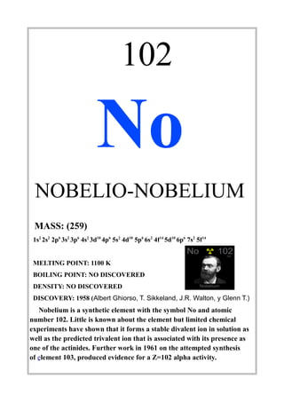 102
No
NOBELIO-NOBELIUM
MASS: (259)
1s2
2s2
2p6
3s2
3p6
4s2
3d10
4p6
5s2
4d10
5p6
6s2
4f14
5d10
6p6
7s2
5f14
MELTING POINT: 1100 K
BOILING POINT: NO DISCOVERED
DENSITY: NO DISCOVERED
DISCOVERY: 1958 (Albert Ghiorso, T. Sikkeland, J.R. Walton, y Glenn T.)
Nobelium is a synthetic element with the symbol No and atomic
number 102. Little is known about the element but limited chemical
experiments have shown that it forms a stable divalent ion in solution as
well as the predicted trivalent ion that is associated with its presence as
one of the actinides. Further work in 1961 on the attempted synthesis
of element 103, produced evidence for a Z=102 alpha activity.
 