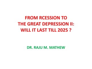 FROM RECESSION TO
    THE GREAT DEPRESSION II
       LASTING TILL 2025

WHAT IS WRONG WITH AMERICA AND EUROPE
 AND THEIR MANAGEMENT GURUS AND THE
     NOBEL LAURATES IN ECONOMICS?

        DR. RAJU M. MATHEW
 