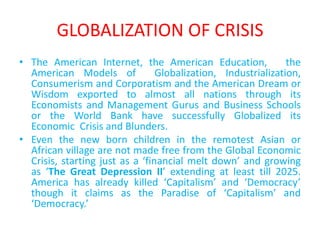 GLOBALIZATION OF CRISIS
• The American Internet, the American Education,           the
  American                         Models                   of
  Globalization,      Industrialization,   Consumerism     and
  Corporatism and the American Dream or Wisdom exported
  to almost all nations through its Economists and
  Management Gurus and Business Schools or the World
  Bank have successfully Globalized its Economic Crisis and
  Blunders.
• Even the new born children in the remotest Asian or
  African village are not made free from the Global Economic
  Crisis, starting just as a ‘financial melt down’ and growing
  as ‘The Great Depression II’ extending at least till 2025.
  America has already killed ‘Capitalism’ and ‘Democracy’
  though it claims as the Paradise of ‘Capitalism’ and
  ‘Democracy.’
 