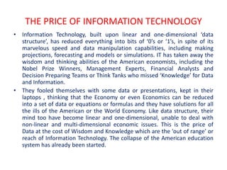 THE PRICE OF INFORMATION TECHNOLOGY
• Information Technology, built upon linear and one-dimensional ‘data
  structure’, has reduced everything into bits of ‘0’s or ‘1’s, in spite of its
  marvelous speed and data manipulation capabilities, including making
  projections, forecasting and models or simulations. IT has taken away the
  wisdom and thinking abilities of the American economists, including the
  Nobel Prize Winners, Management Experts, Financial Analysts and
  Decision Preparing Teams or Think Tanks who missed ‘Knowledge’ for Data
  and Information.
• They fooled themselves with some data or presentations, kept in their
  laptops , thinking that the Economy or even Economics can be reduced
  into a set of data or equations or formulas and they have solutions for all
  the ills of the American or the World Economy. Like data structure, their
  mind too have become linear and one-dimensional, unable to deal with
  non-linear and multi-dimensional economic issues. This is the price of
  Data at the cost of Wisdom and Knowledge which are the ‘out of range’ or
  reach of Information Technology. The collapse of the American education
  system has already been started.
 