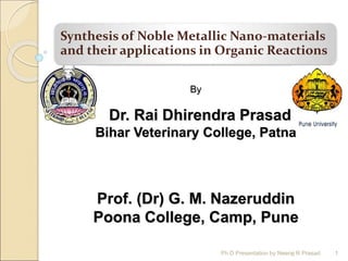 Synthesis of Noble Metallic Nano-materials
and their applications in Organic Reactions
By
Dr. Rai Dhirendra Prasad
Bihar Veterinary College, Patna
Prof. (Dr) G. M. Nazeruddin
Poona College, Camp, Pune
1
1
Ph D Presentation by Neeraj R Prasad
 