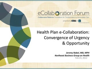 Health Plan e-Collaboration:
                                                                Convergence of Urgency
                                                                          & Opportunity
                                                                                                              Jeremy Nobel, MD, MPH
                                                                                                   Northeast Business Group on Health
                                                                                                                       Feb 23, 2012


DISCLAIMER: The views and opinions expressed in this presentation are those of the author and do not necessarily represent official policy or position of HIMSS.
 