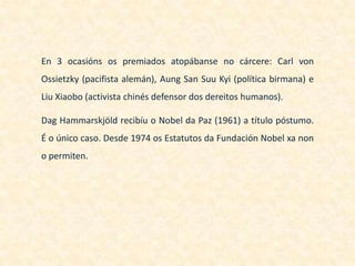 En 3 ocasións os premiados atopábanse no cárcere: Carl von
Ossietzky (pacifista alemán), Aung San Suu Kyi (política birmana) e
Liu Xiaobo (activista chinés defensor dos dereitos humanos).

Dag Hammarskjöld recibíu o Nobel da Paz (1961) a título póstumo.
É o único caso. Desde 1974 os Estatutos da Fundación Nobel xa non
o permiten.
 