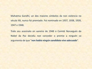 Mahatma Gandhi, un dos maiores símbolos da non violencia no
século XX, nunca foi premiado. Foi nominado en 1937, 1938, 1939,
1947 e 1948.

Tralo seu asasinato en xaneiro de 1948 o Comité Noruegués do
Nobel da Paz decidíu non conceder o premio a ninguén co
argumento de que "non había ningún candidato vivo adecuado“.
 