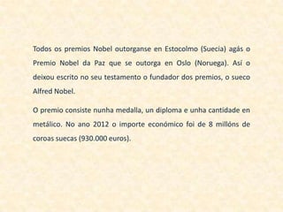Todos os premios Nobel outorganse en Estocolmo (Suecia) agás o
Premio Nobel da Paz que se outorga en Oslo (Noruega). Así o
deixou escrito no seu testamento o fundador dos premios, o sueco
Alfred Nobel.

O premio consiste nunha medalla, un diploma e unha cantidade en
metálico. No ano 2012 o importe económico foi de 8 millóns de
coroas suecas (930.000 euros).
 