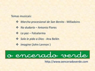 Temas musicais:
    Marcha procesional de San Benito - Milladoiro
    No dudaría – Antonio Flores
    La paz – Falsalarma
    Solo le pido a Dios - Ana Belén
    Imagine (John Lennon )




                        http://www.oenceradoverde.com
 