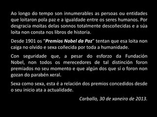 Ao longo do tempo son innumerables as persoas ou entidades
que loitaron pola paz e a igualdade entre os seres humanos. Por
desgracia moitas delas sonnos totalmente descoñecidas e a súa
loita non consta nos libros de historia.
Desde 1901 os “Premios Nobel da Paz” tentan que esa loita non
caiga no olvido e sexa coñecida por toda a humanidade.
Con seguridade que, a pesar do esforzo da Fundación
Nobel, non todos os merecedores de tal distinción foron
premiados no seu momento e que algún dos que sí o foron non
gozan do parabén xeral.
Sexa como sexa, esta é a relación dos premios concedidos desde
o seu inicio ata a actualidade.
                               Carballo, 30 de xaneiro de 2013.
 