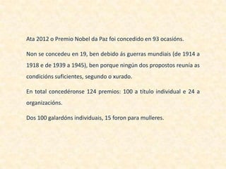 Ata 2012 o Premio Nobel da Paz foi concedido en 93 ocasións.

Non se concedeu en 19, ben debido ás guerras mundiais (de 1914 a
1918 e de 1939 a 1945), ben porque ningún dos propostos reunía as
condicións suficientes, segundo o xurado.

En total concedéronse 124 premios: 100 a título individual e 24 a
organizacións.

Dos 100 galardóns individuais, 15 foron para mulleres.
 
