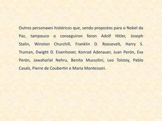 Outros personaxes históricos que, sendo propostos para o Nobel da
Paz, tampouco o conseguiron foron Adolf Hitler, Joseph
Stalin, Winston Churchill, Franklin D. Roosevelt, Harry S.
Truman, Dwight D. Eisenhover, Konrad Adenauer, Juan Perón, Eva
Perón, Jawaharlal Nehru, Benito Mussolini, Leo Tolstoy, Pablo
Casals, Pierre de Coubertin e Maria Montessori.
 