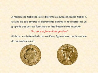 A medalla do Nobel da Paz é diferente ás outras medallas Nobel. A
faciana do seu anverso é lixeiramente distinta e no reverso hai un
grupo de tres persoas formando un lazo fraternal coa inscrición
                 "Pro pace et fraternitate gentium”
(Pola paz e a fraternidade das nacións), figurando no borde o nome
do premiado e o ano.
 