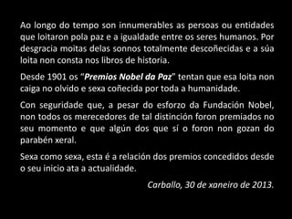 Ao longo do tempo son innumerables as persoas ou entidades
que loitaron pola paz e a igualdade entre os seres humanos. Por
desgracia moitas delas sonnos totalmente descoñecidas e a súa
loita non consta nos libros de historia.
Desde 1901 os “Premios Nobel da Paz” tentan que esa loita non
caiga no olvido e sexa coñecida por toda a humanidade.
Con seguridade que, a pesar do esforzo da Fundación Nobel,
non todos os merecedores de tal distinción foron premiados no
seu momento e que algún dos que sí o foron non gozan do
parabén xeral.
Sexa como sexa, esta é a relación dos premios concedidos desde
o seu inicio ata a actualidade.
                               Carballo, 30 de xaneiro de 2013.
 