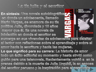 La tía julia y el escritorEn síntesis:Una novela autobiográficaen donde un adolescente, llamado Mario Vargas, se enamora de su tía política Julia, divorciada y 10 añosmayor que él. Es una novela de iniciación en donde el escritor se sumerge en sus vivencias de adolescente para deleitar al lector con reflexiones sobre el aprendizaje y sobre el amor hacia la escritura y hacia las mujeres. Lo que significó para su carrera:La historia de amor todo un éxito editorial su momento y hasta sirvió como guión para una telenovela. Recientemente volvió a en la prensa debido a la muerte de Julia Urquidi, la ex esposa del escritor peruano y la inspiración para el personaje