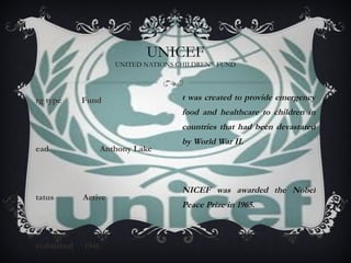 Org type  Fund Head    Anthony Lake Status  Active Established  1946 UNICEF UNITED NATIONS CHILDREN'S FUND It was created to provide emergency food and healthcare to children in countries that had been devastated by World War II. UNICEF was awarded the Nobel Peace Prize in 1965. 