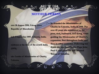 Born: 26 August 1910, Uskup  (now Republic of Macedonia). Died: 5 September 1997, Calcutta, India. Residence at the time of the award: India (1979). Role: Leader of Missionaries of Charity,  Calcutta. Field: Humanitarian work. MOTHER TERESA She founded the Missionaries of Charity in Calcutta, India in 1950. For over 45 years she ministered to the poor, sick, orphaned, and dying, while guiding the Missionaries of Charity's expansion, first throughout India and then in other countries. Following her death she was beatified by Pope John Paul II and given the title Blessed Teresa of Calcutta. 