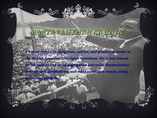 MARTIN LUTHER KING, JR. He was an American clergyman, activist, and prominent leader in the African American civil rights movement. He is best known for his work to end racial segregation and racial discrimination through civil disobedience and other nonviolent means, using nonviolent methods. 