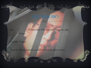 LIU XIAOBO Born  28 December 1955  (age 54) Changchun, Jilin,  China. Nationality  Chinese. Known for  Writer, political commentator, human rights activist. Awards  Nobel Peace Prize 2010. 