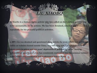 LIU XIAOBO Liu Xiaobo is a human rights activist who has called on the Chinese government to be accountable for its actions. He has been detained, arrested and sentenced repeatedly for his peaceful political activities. In 2007, Liu was detained and questioned about articles he wrote which were published online on websites hosted outside China . The following year, Liu was sentenced to eleven years in prison and two years' deprivation of political rights for “inciting subversion of state power". Liu has consistently maintained that the sentence violates both China's own constitution and fundamental human rights. 