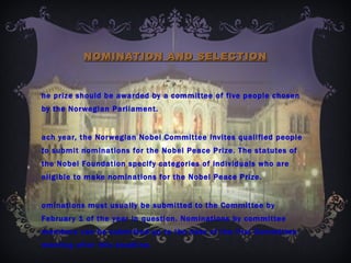 NOMINATION AND SELECTION the prize should be awarded by a committee of five people chosen by the Norwegian Parliament. Each year, the Norwegian Nobel Committee invites qualified people to submit nominations for the Nobel Peace Prize. The statutes of the Nobel Foundation specify categories of individuals who are eligible to make nominations for the Nobel Peace Prize. Nominations must usually be submitted to the Committee by February 1 of the year in question. Nominations by committee members can be submitted up to the date of the first Committee meeting after this deadline. 