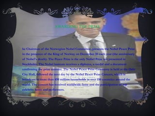 AWARDING THE PRIZE The Chairman of the Norwegian Nobel Committee, presents the Nobel Peace Prize in the presence of the King of Norway on December 10 each year (the anniversary of Nobel's death). The Peace Prize is the only Nobel Prize not presented in Stockholm. The Nobel laureate receives a diploma, a medal and a document confirming the prize amount. The Nobel Peace Prize Ceremony is held at the Oslo City Hall, followed the next day by the Nobel Peace Prize Concert, which is broadcast to more than 450 million households in over 150 countries around the world. The concert has received worldwide fame and the participation of top celebrity hosts and performers. 