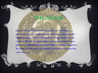 THE MEDAL The Peace Prize Medal was designed by one of Norway's greatest artists, the sculptor Gustav Vigeland, assisted by the Swedish engraver Erik Lindberg. It was ready in time for the award in 1902. In its original form, the medal was in 23 carat gold and weighed 192 grams; from 1980 on this was changed to 18 carats and 196 grams. Its diameter has always remained the same: 6.6 cms.  