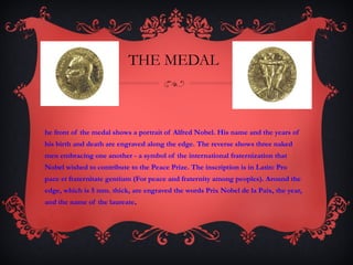 THE MEDAL The front of the medal shows a portrait of Alfred Nobel. His name and the years of his birth and death are engraved along the edge. The reverse shows three naked men embracing one another - a symbol of the international fraternization that Nobel wished to contribute to the Peace Prize. The inscription is in Latin: Pro pace et fraternitate gentium (For peace and fraternity among peoples). Around the edge, which is 5 mm. thick, are engraved the words Prix Nobel de la Paix, the year, and the name of the laureate .  