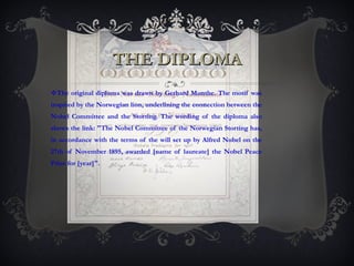 THE DIPLOMA The original diploma was drawn by Gerhard Munthe. The motif was inspired by the Norwegian lion, underlining the connection between the Nobel Committee and the Storting. The wording of the diploma also shows the link: "The Nobel Committee of the Norwegian Storting has, in accordance with the terms of the will set up by Alfred Nobel on the 27th of November 1895, awarded [name of laureate] the Nobel Peace Prize for [year]".  