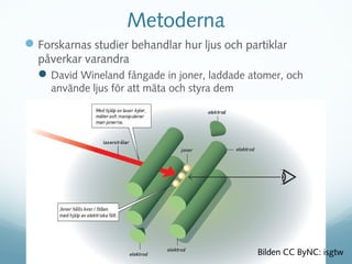 Metoderna
 Forskarnas studier behandlar hur ljus och partiklar
  påverkar varandra
   David Wineland fångade in joner, laddade atomer, och
     använde ljus för att mäta och styra dem




                                               Bilden CC ByNC: isgtw
 