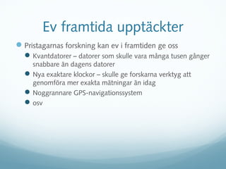 Ev framtida upptäckter
 Pristagarnas forskning kan ev i framtiden ge oss
   Kvantdatorer – datorer som skulle vara många tusen gånger
    snabbare än dagens datorer
   Nya exaktare klockor – skulle ge forskarna verktyg att
    genomföra mer exakta mätningar än idag
   Noggrannare GPS-navigationssystem
   osv
 