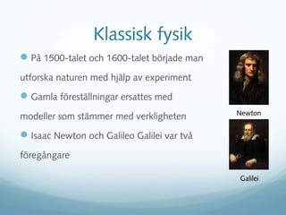 Klassisk fysik
 På 1500-talet och 1600-talet började man
utforska naturen med hjälp av experiment
 Gamla föreställningar ersattes med
                                             Newton
modeller som stämmer med verkligheten
 Isaac Newton och Galileo Galilei var två
föregångare

                                             Galilei
 