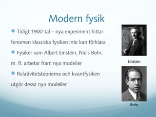 Modern fysik
 Tidigt 1900-tal – nya experiment hittar
fenomen klassiska fysiken inte kan förklara
 Fysiker som Albert Einstein, Niels Bohr,
                                              Einstein
m. fl. arbetar fram nya modeller
 Relativitetsteorierna och kvantfysiken
utgör dessa nya modeller


                                               Bohr
 